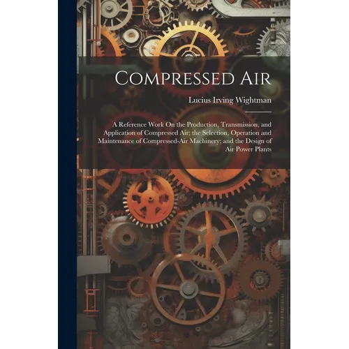 Compressed Air: A Reference Work On the Production, Transmission, and Application of Compressed Air; the Selection, Operation and Main