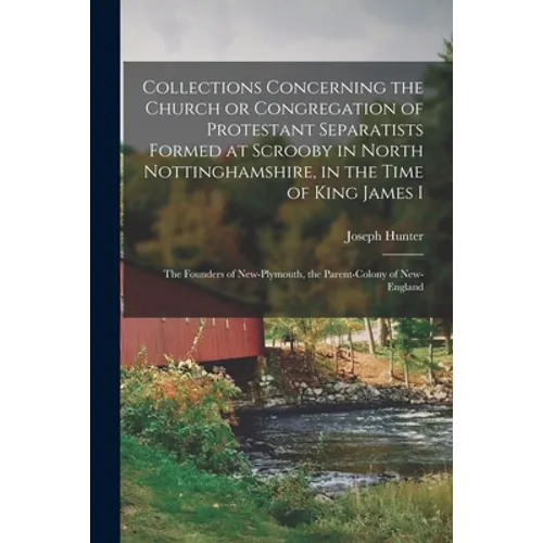Collections Concerning the Church or Congregation of Protestant Separatists Formed at Scrooby in North Nottinghamshire, in the Time of King James I: t