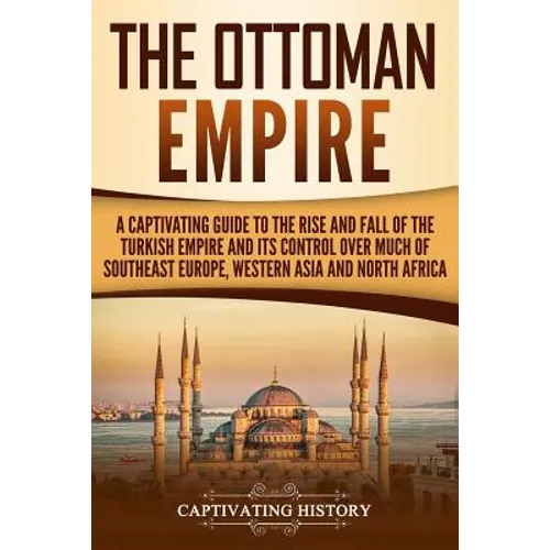 The Ottoman Empire: A Captivating Guide to the Rise and Fall of the Turkish Empire and its Control Over Much of Southeast Europe, Western