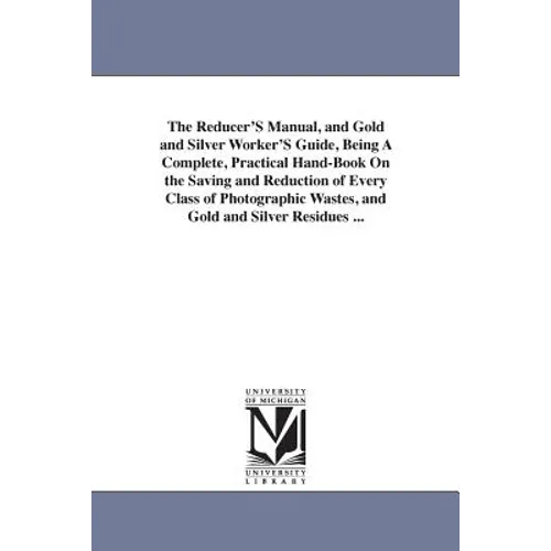The Reducer'S Manual, and Gold and Silver Worker'S Guide, Being A Complete, Practical Hand-Book On the Saving and Reduction of Every Class of Photogra