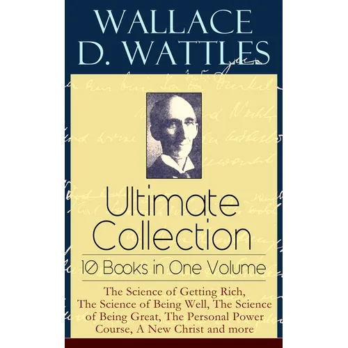 Wallace D. Wattles Ultimate Collection - 10 Books in One Volume: The Science of Getting Rich, the Science of Being Well, the Science of Being Great, t
