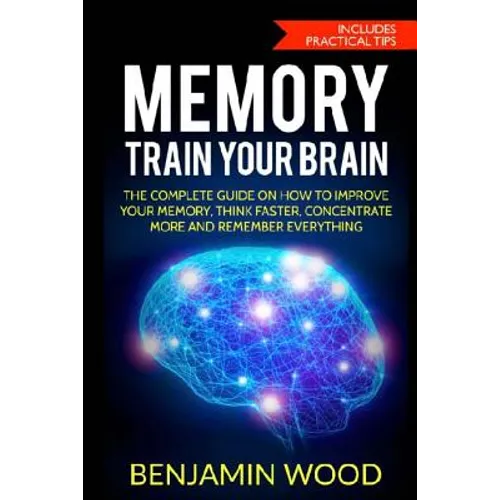Memory. Train Your Brain: The Complete Guide on How to Improve Your Memory, Think Faster, Concentrate More and Remember Everything