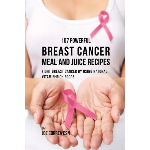 107 Powerful Breast Cancer Meal and Juice Recipes: Fight Breast Cancer by Using Natural Vitamin-Rich Foods