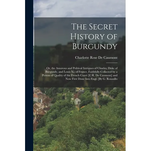 The Secret History of Burgundy: Or, the Amorous and Political Intrigues of Charles, Duke of Burgundy, and Louis Xi. of France, Faithfully Collected by