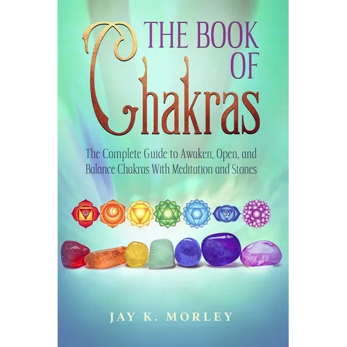 The Book Of Chakras: The Complete Guide To Awaken, Open And Balance The Chakras For Complete Self-Healing With Meditation And Stones