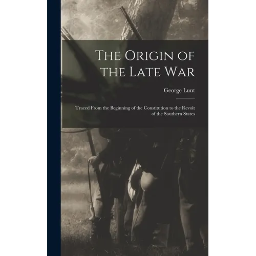 The Origin of the Late War: Traced From the Beginning of the Constitution to the Revolt of the Southern States
