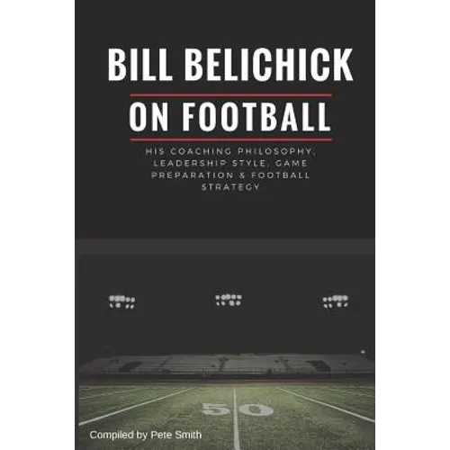Bill Belichick: His Coaching Philosophy, Leadership Style, Game Preparation & Football Strategy