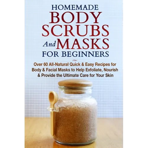 Homemade Body Scrubs and Masks for Beginners: All-Natural Quick & Easy Recipes for Body & Facial Masks to Help Exfoliate, Nourish & Provide the Ultima