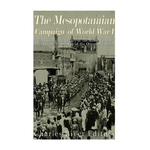 The Mesopotamian Campaign of World War I: The History and Legacy of the Allied Victory that Led to the Breakup of the Ottoman Empire