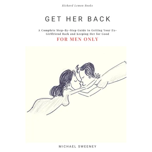 Get Her Back: FOR MEN ONLY - A Complete Step-by-Step Guide on How to Get Your Ex Girlfriend Back and Keep Her for Good