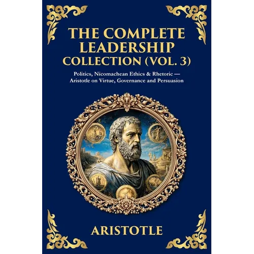 The Complete Leadership Collection (Vol. 3): Politics, Nicomachean Ethics & Rhetoric - Aristotle on Virtue, Governance and Persuasion