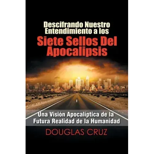 Descifrando Nuestro Entendimiento a Los Siete Sellos Del Apocalipsis: Una Visión Apocalíptica De La Futura Realidad De La Humanidad