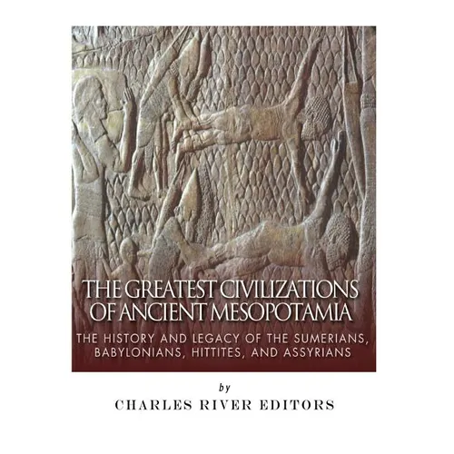The Greatest Civilizations of Ancient Mesopotamia: The History and Legacy of the Sumerians, Babylonians, Hittites, and Assyrians