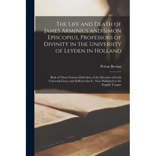 The Life and Death of James Arminius and Simon Episcopius, Professors of Divinity in the University of Leyden in Holland: Both of Them Famous Defender