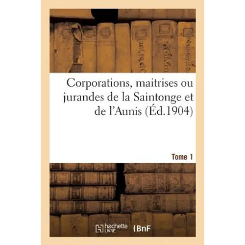 Corporations, Maitrises Ou Jurandes de la Saintonge Et de l'Aunis. Tome 1