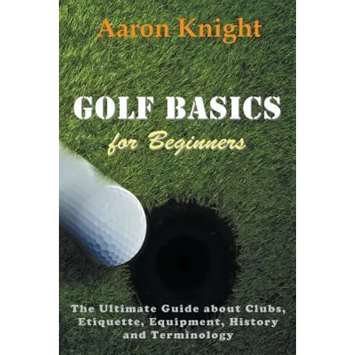 Golf Basics for Beginners: The Ultimate Guide about Clubs, Etiquette, Equipment, History and Terminology