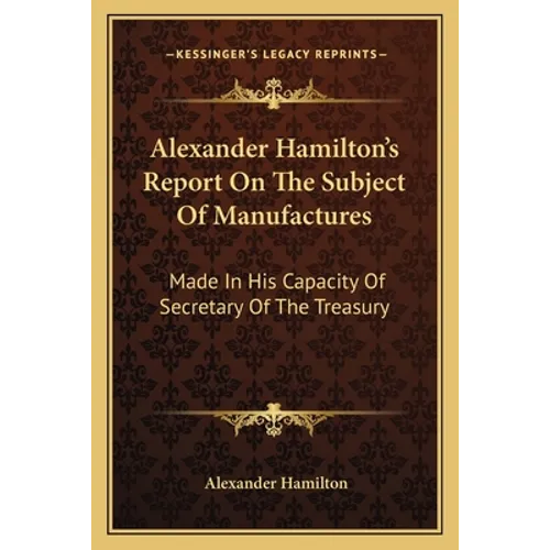 Alexander Hamilton's Report On The Subject Of Manufactures: Made In His Capacity Of Secretary Of The Treasury