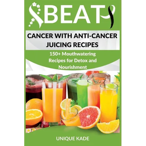 Beat Cancer with Anti-Cancer Juicing Recipes: 150+ Mouthwatering Recipes for Detox and Nourishment