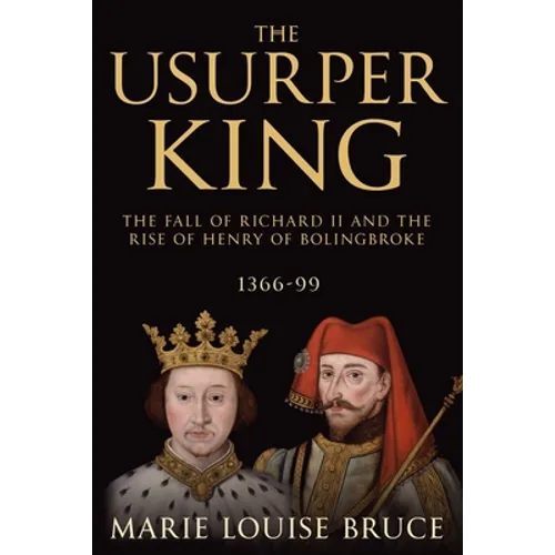 The Usurper King: The Fall of Richard II and the Rise of Henry of Bolingbroke, 1366-99