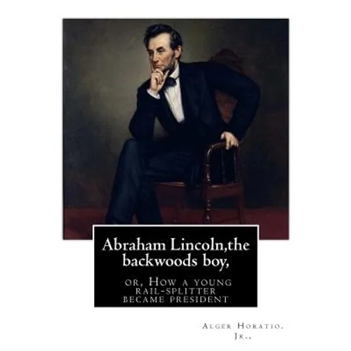 Abraham Lincoln, the backwoods boy;or, How a young rail-splitter became president: by Alger Horatio. Jr., (Original Classics)