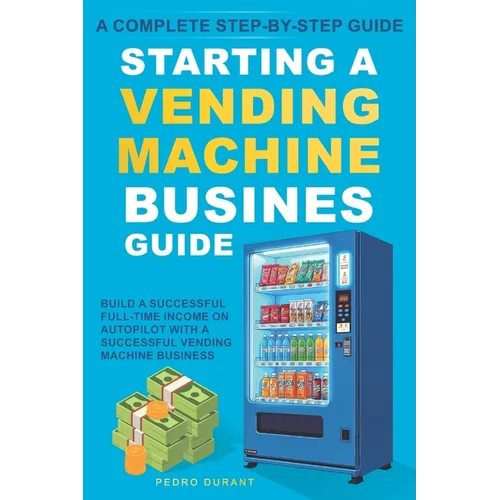 Starting a Vending Machine Business Guide: Step-by-Step Strategies to Build a Successful Full-Time Income on Autopilot with a Successful Vending Machi