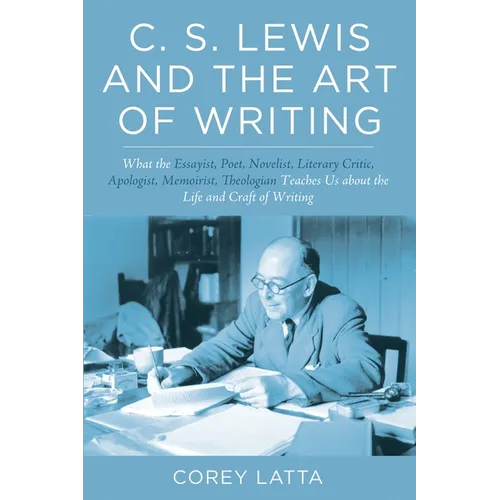 C. S. Lewis and the Art of Writing: What the Essayist, Poet, Novelist, Literary Critic, Apologist, Memoirist, Theologian Teaches Us about the Life and