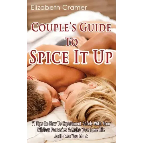 Couple's Guide To Spice It Up: 71 Tips On How To Experiment Safely With Your Wildest Fantasies & Make Your Love Life As Hot As You Want