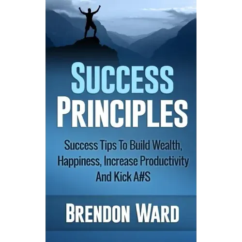 Success Principles: Success Tips To Build Wealth, Happiness, Increase Productivity And Kick A#S