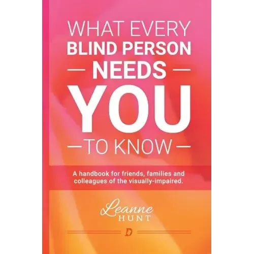 What Every Blind Person Needs YOU To Know: A handbook for friends, families and colleagues of the visually impaired