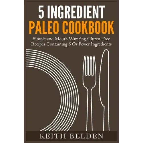 5 Ingredient Paleo Cookbook: Simple and Mouth Watering Gluten-Free Recipes Containing 5 Or Fewer Ingredients