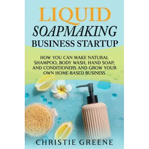 Liquid Soapmaking Business Startup: How You Can Make Natural Shampoo, Body Wash, Hand Soap, and Conditioners and Grow Your Own Home-Based Business