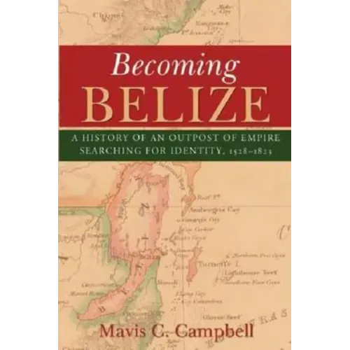 Becoming Belize: A History of an Outpost of Empire Searching for Identity, 1528-1823