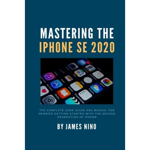 Mastering the iPhone SE 2020: The Complete User Guide and Manual for Newbies Getting Started with the Second Generation SE iPhone