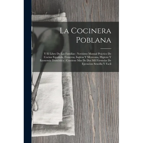 La Cocinera Poblana: Y El Libro De Las Familias: Novísimo Manual Práctico De Cocina Española, Francesa, Inglesa Y Mexicana, Higiene Y Economía Domésti