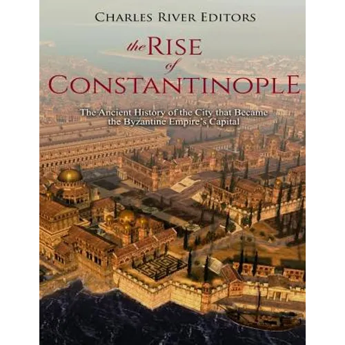 The Rise of Constantinople: The Ancient History of the City that Became the Byzantine Empire's Capital