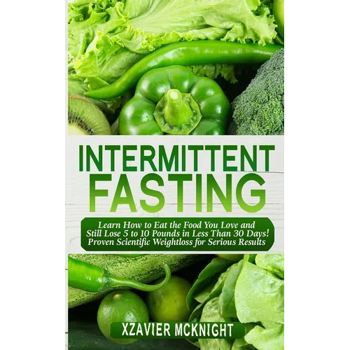 Intermittent Fasting: Learn How to Eat the Food You Love and Still Lose 5 to 10 Pounds in Less Than 30 Days! Proven Scientific Weightloss for Serious
