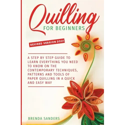 Quilling For Beginners: A Step by Step Guide To Learn Everything You Need To Know on the Contemporary Techniques, Patterns and Tools of Paper