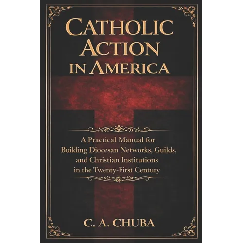 Catholic Action in America: A Practical Manual for Building Diocesan Networks, Guilds, and Christian Institutions in the Twenty-First Century