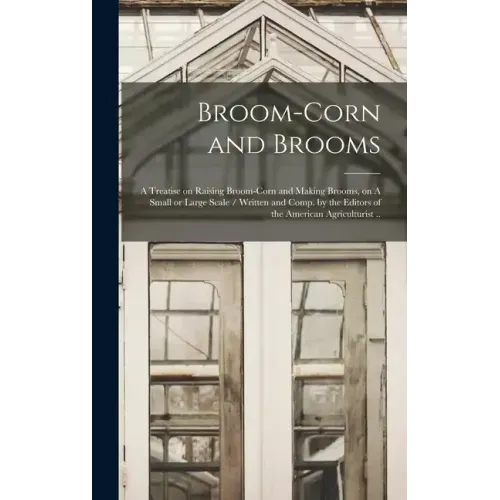 Broom-corn and Brooms: A Treatise on Raising Broom-corn and Making Brooms, on A Small or Large Scale / Written and Comp. by the Editors of th