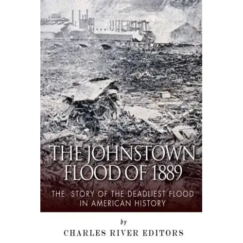 The Johnstown Flood of 1889: The Story of the Deadliest Flood in American History