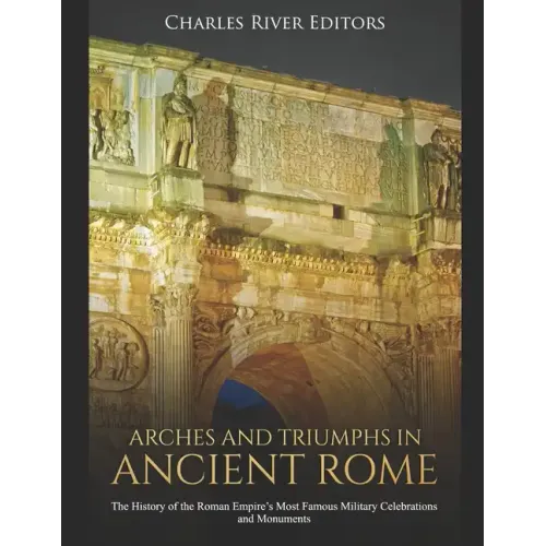 Arches and Triumphs in Ancient Rome: The History of the Roman Empire's Most Famous Military Celebrations and Monuments