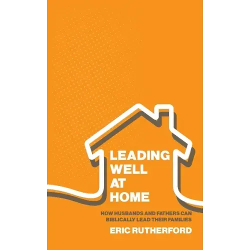 Leading Well at Home: How Husbands and Fathers Can Biblically Lead Their Families