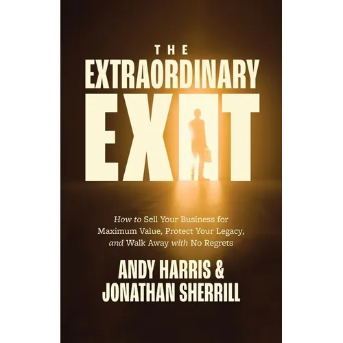 The Extraordinary Exit: How to Sell Your Business for Maximum Value, Protect Your Legacy, and Walk Away with No Regrets