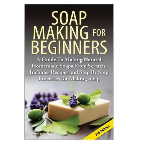 Soap Making for Beginners: A Guide to Making Natural Homemade Soaps from Scratch, Includes Recipes and Step by Step Processes for Making Soaps