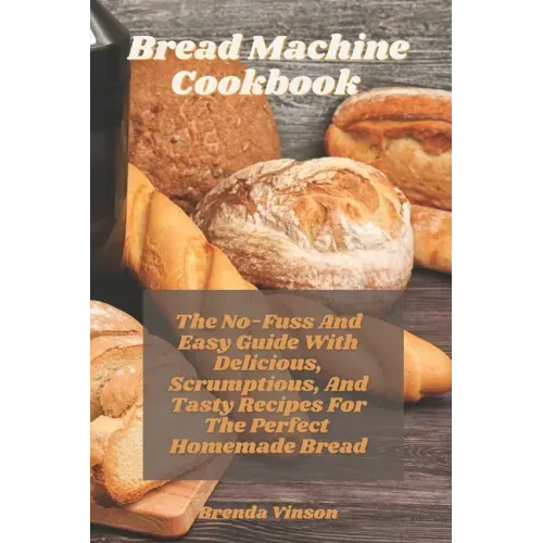 Bread Machine Cookbook: The No-Fuss And Easy Guide With Delicious, Scrumptious, And Tasty Recipes For The Perfect Homemade Bread