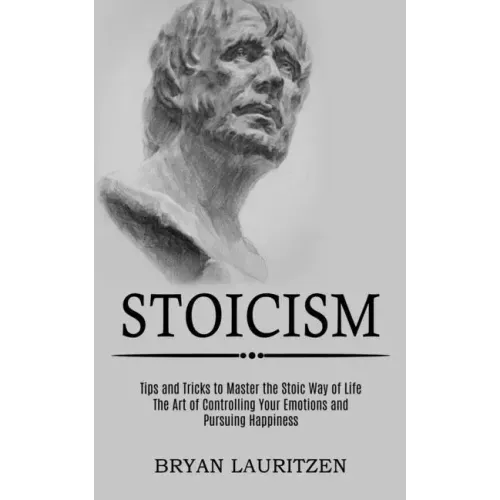 Stoicism: The Art of Controlling Your Emotions and Pursuing Happiness (Tips and Tricks to Master the Stoic Way of Life)