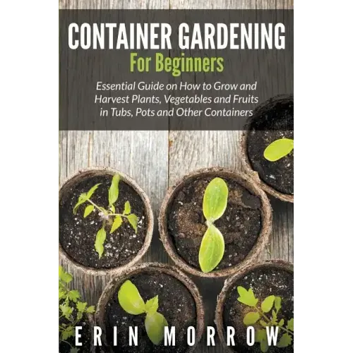 Container Gardening For Beginners: Essential Guide on How to Grow and Harvest Plants, Vegetables and Fruits in Tubs, Pots and Other Containers