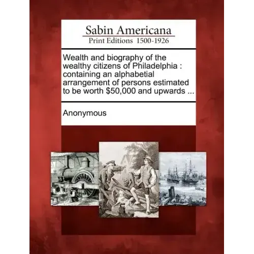 Wealth and Biography of the Wealthy Citizens of Philadelphia: Containing an Alphabetial Arrangement of Persons Estimated to Be Worth $50,000 and Upwar