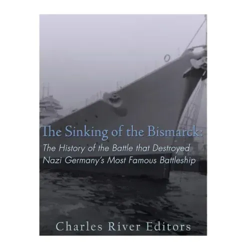 The Sinking of the Bismarck: The History of the Battle that Destroyed Nazi Germany's Most Famous Battleship