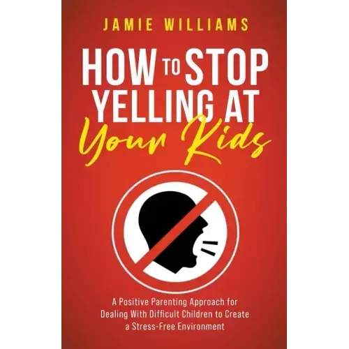 How to Stop Yelling at Your Kids: A Positive Parenting Approach for Dealing with Difficult Children to Create a Stress-Free Environment